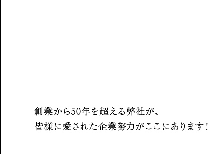創業から50年を超える弊社が、 皆様に愛された企業努力がここにあります！